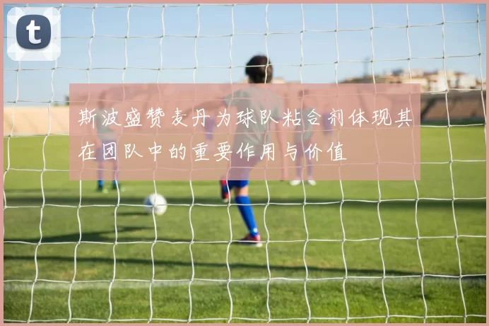 斯波盛赞麦丹为球队粘合剂体现其在团队中的重要作用与价值
