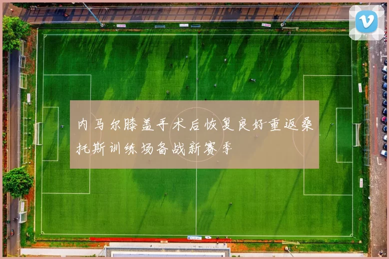 内马尔膝盖手术后恢复良好重返桑托斯训练场备战新赛季