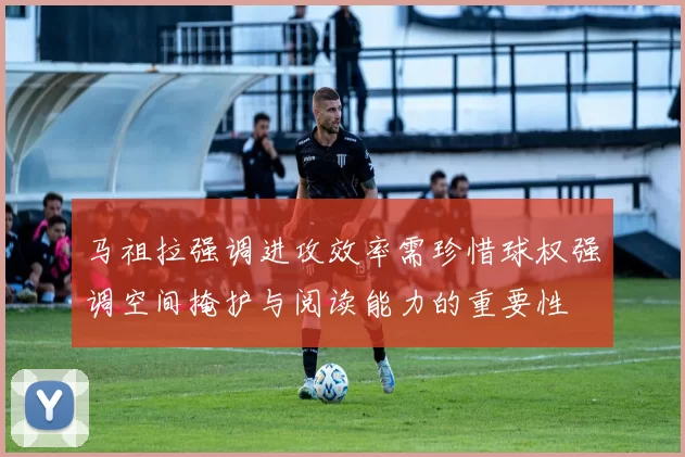 马祖拉强调进攻效率需珍惜球权强调空间掩护与阅读能力的重要性