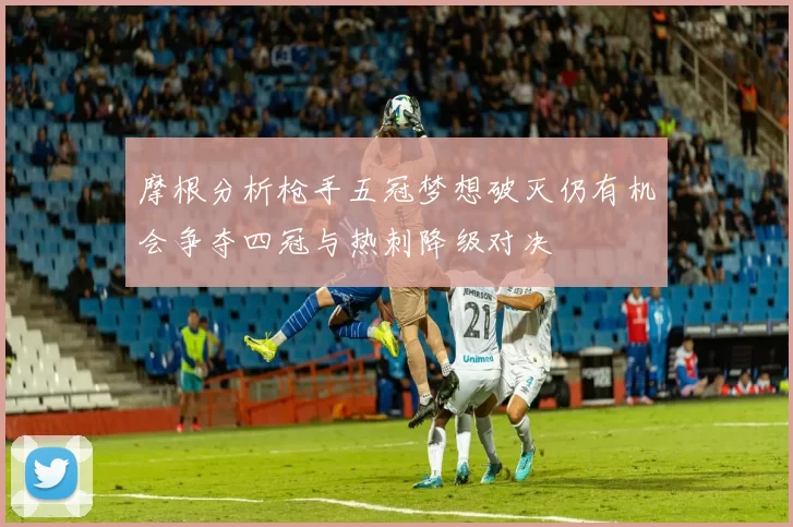 摩根分析枪手五冠梦想破灭仍有机会争夺四冠与热刺降级对决