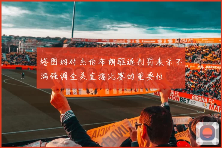 塔图姆对杰伦布朗驱逐判罚表示不满强调全美直播比赛的重要性