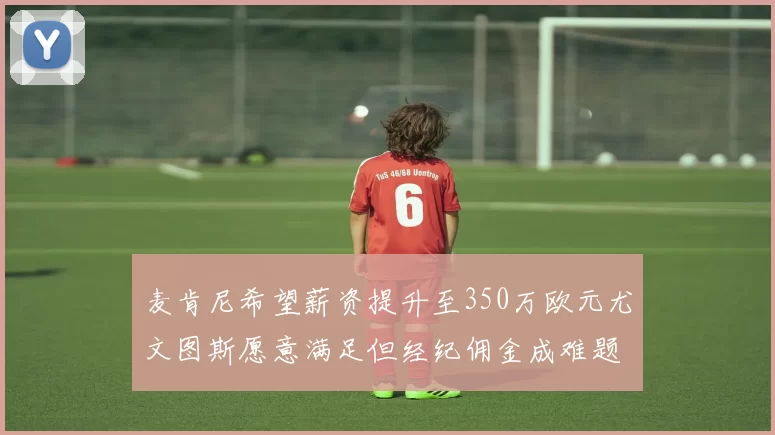 麦肯尼希望薪资提升至350万欧元尤文图斯愿意满足但经纪佣金成难题