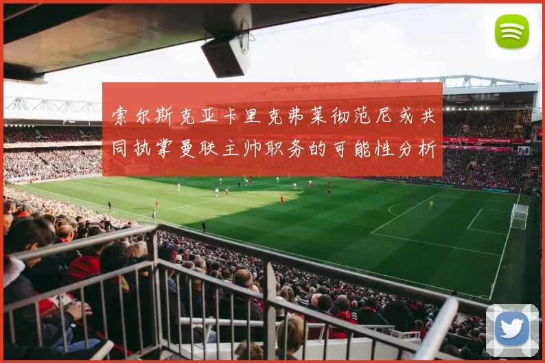 索尔斯克亚卡里克弗莱彻范尼或共同执掌曼联主帅职务的可能性分析