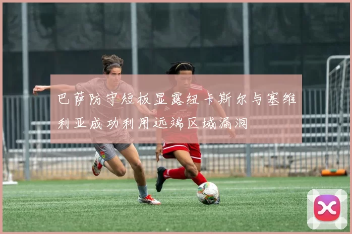 巴萨防守短板显露纽卡斯尔与塞维利亚成功利用远端区域漏洞