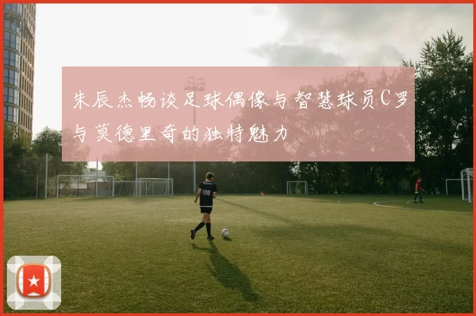 朱辰杰畅谈足球偶像与智慧球员C罗与莫德里奇的独特魅力