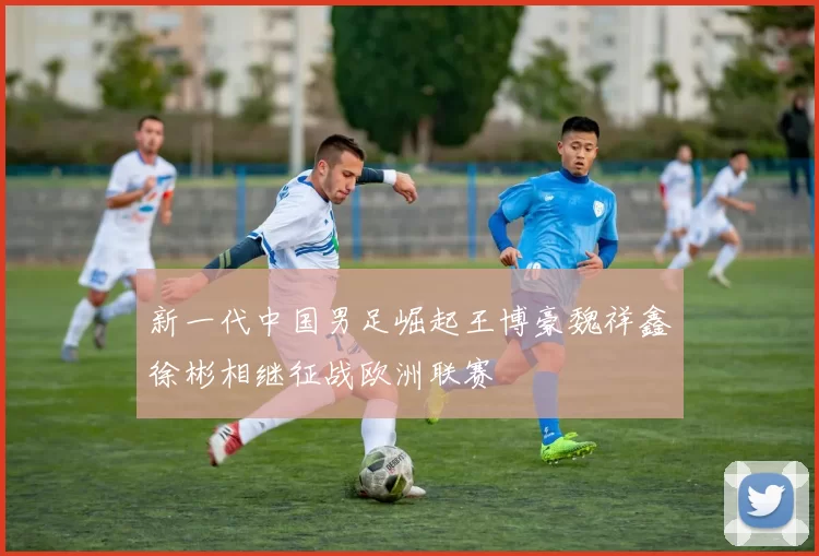 新一代中国男足崛起王博豪魏祥鑫徐彬相继征战欧洲联赛