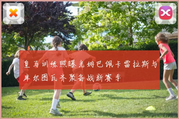 皇马训练照曝光姆巴佩卡雷拉斯与库尔图瓦齐聚备战新赛季
