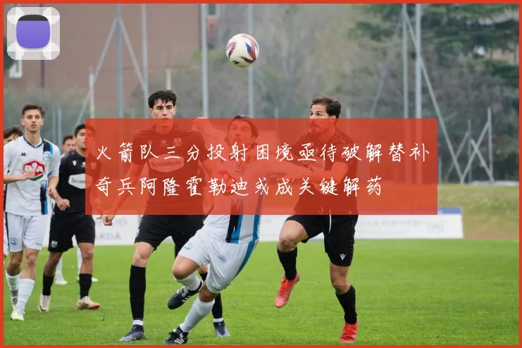 火箭队三分投射困境亟待破解替补奇兵阿隆霍勒迪或成关键解药