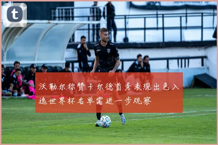 沃勒尔称赞卡尔德首秀表现出色入选世界杯名单需进一步观察