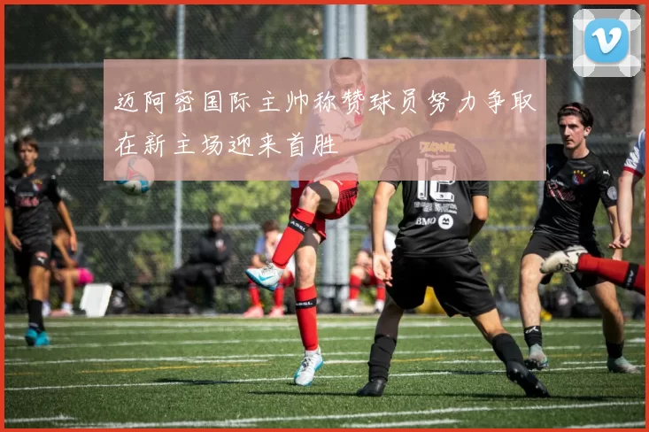 迈阿密国际主帅称赞球员努力争取在新主场迎来首胜
